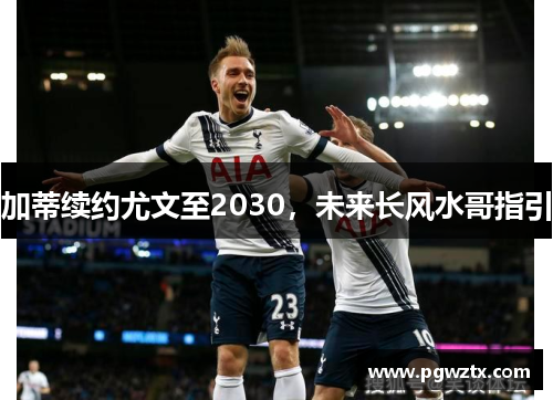 加蒂续约尤文至2030，未来长风水哥指引